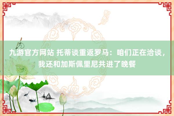 九游官方网站 托蒂谈重返罗马：咱们正在洽谈，我还和加斯佩里尼共进了晚餐