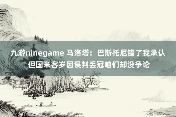 九游ninegame 马洛塔：巴斯托尼错了我承认 但国米客岁因误判丢冠咱们却没争论