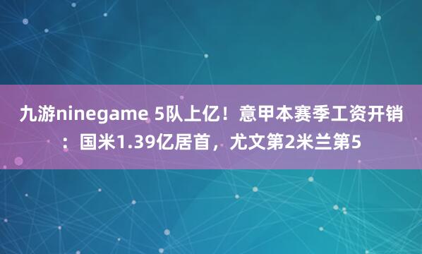 九游ninegame 5队上亿！意甲本赛季工资开销：国米1.39亿居首，尤文第2米兰第5