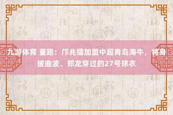 九游体育 董路：邝兆镭加盟中超青岛海牛，将身披曲波、郑龙穿过的27号球衣