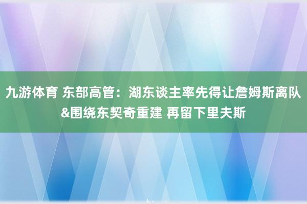 九游体育 东部高管：湖东谈主率先得让詹姆斯离队&围绕东契奇重建 再留下里夫斯