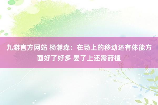 九游官方网站 杨瀚森：在场上的移动还有体能方面好了好多 罢了上还需莳植