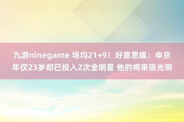 九游ninegame 场均21+9！好意思媒：申京年仅23岁却已投入2次全明星 他的将来很光明