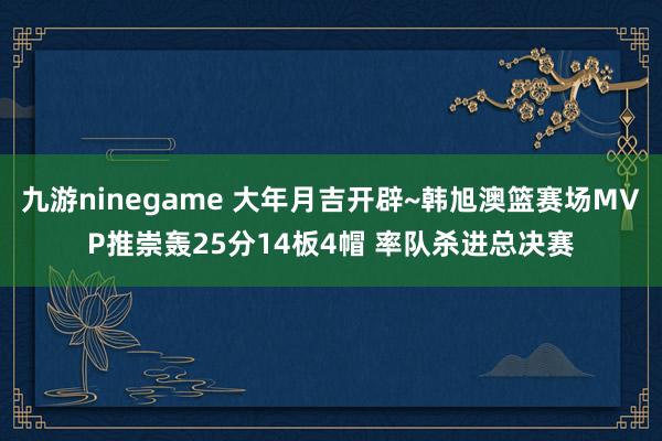 九游ninegame 大年月吉开辟~韩旭澳篮赛场MVP推崇轰25分14板4帽 率队杀进总决赛