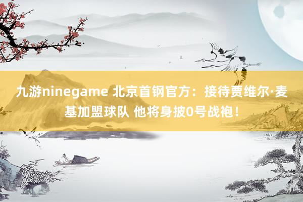 九游ninegame 北京首钢官方：接待贾维尔·麦基加盟球队 他将身披0号战袍！