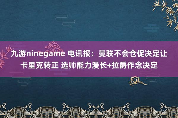 九游ninegame 电讯报：曼联不会仓促决定让卡里克转正 选帅能力漫长+拉爵作念决定