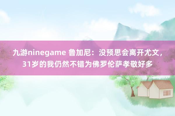 九游ninegame 鲁加尼：没预思会离开尤文，31岁的我仍然不错为佛罗伦萨孝敬好多