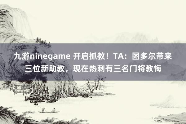 九游ninegame 开启抓教！TA：图多尔带来三位新助教，现在热刺有三名门将教悔