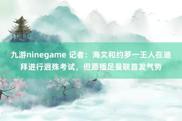 九游ninegame 记者：海文和约罗一王人在迪拜进行迥殊考试，但愿插足曼联首发气势