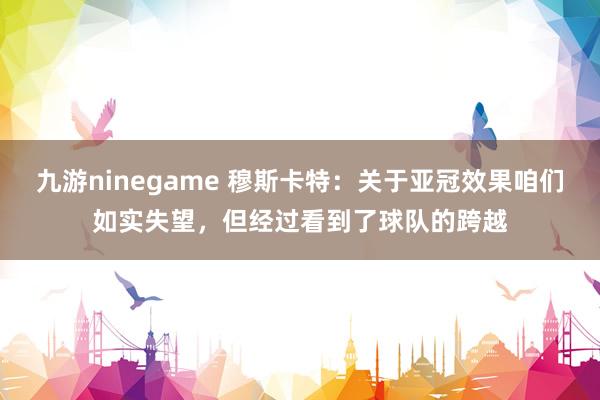 九游ninegame 穆斯卡特：关于亚冠效果咱们如实失望，但经过看到了球队的跨越