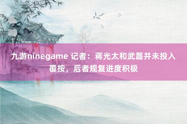 九游ninegame 记者：蒋光太和武磊并未投入覆按，后者规复进度积极