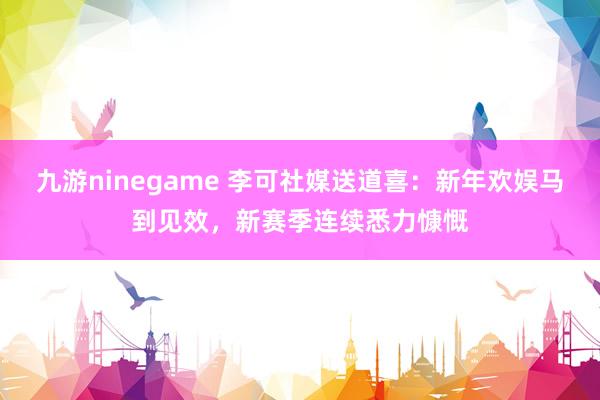 九游ninegame 李可社媒送道喜：新年欢娱马到见效，新赛季连续悉力慷慨