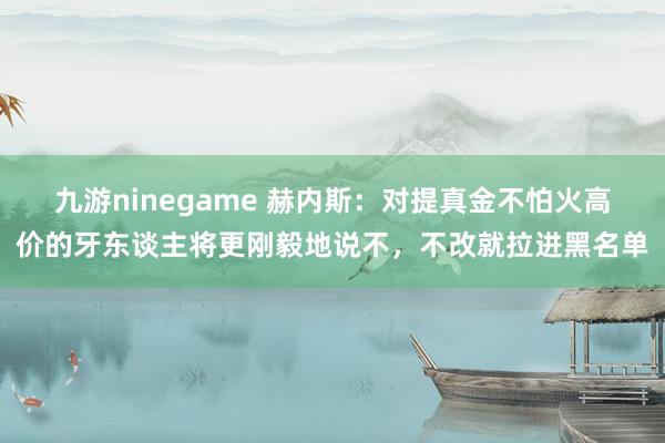九游ninegame 赫内斯：对提真金不怕火高价的牙东谈主将更刚毅地说不，不改就拉进黑名单