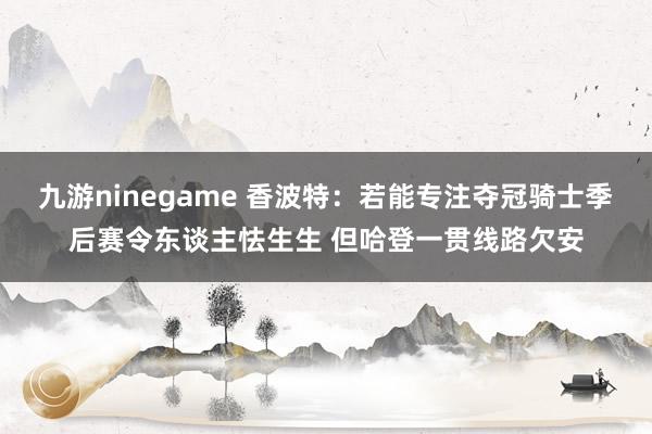 九游ninegame 香波特：若能专注夺冠骑士季后赛令东谈主怯生生 但哈登一贯线路欠安