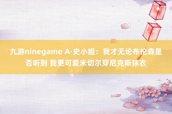 九游ninegame A·史小姐：我才无论布伦森是否听到 我更可爱米切尔穿尼克斯球衣