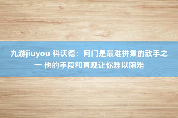 九游jiuyou 科沃德：阿门是最难拼集的敌手之一 他的手段和直观让你难以阻难