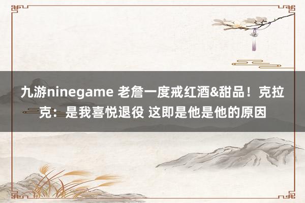 九游ninegame 老詹一度戒红酒&甜品！克拉克：是我喜悦退役 这即是他是他的原因