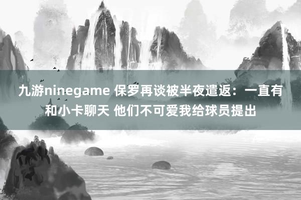 九游ninegame 保罗再谈被半夜遣返：一直有和小卡聊天 他们不可爱我给球员提出