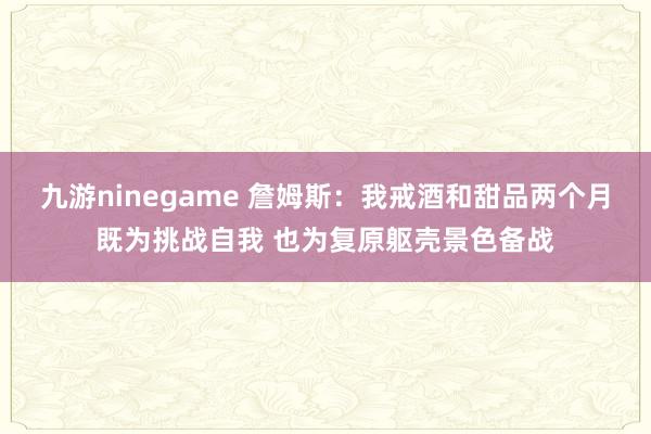 九游ninegame 詹姆斯：我戒酒和甜品两个月既为挑战自我 也为复原躯壳景色备战