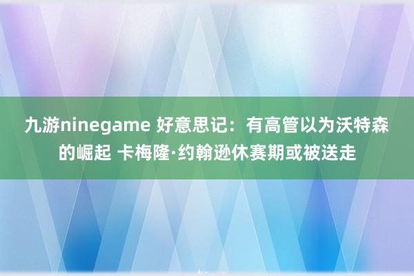 九游ninegame 好意思记：有高管以为沃特森的崛起 卡梅隆·约翰逊休赛期或被送走