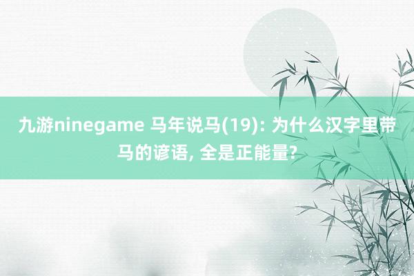九游ninegame 马年说马(19): 为什么汉字里带马的谚语， 全是正能量?
