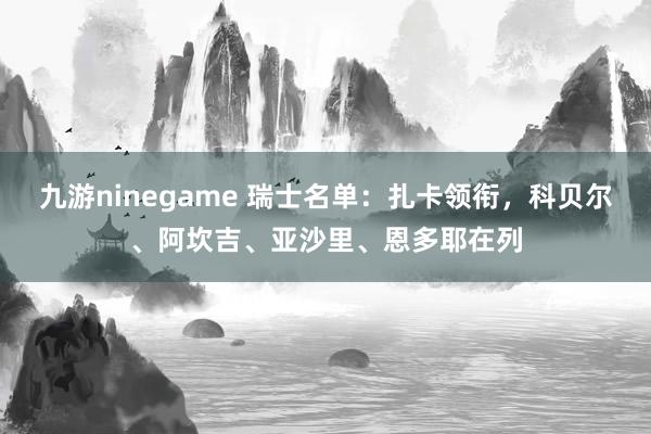 九游ninegame 瑞士名单：扎卡领衔，科贝尔、阿坎吉、亚沙里、恩多耶在列