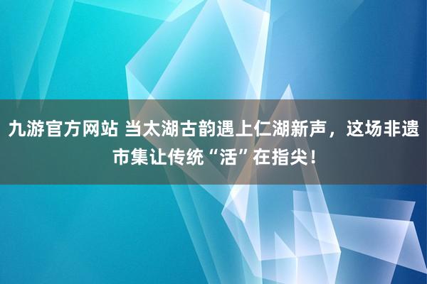 九游官方网站 当太湖古韵遇上仁湖新声，这场非遗市集让传统“活”在指尖！