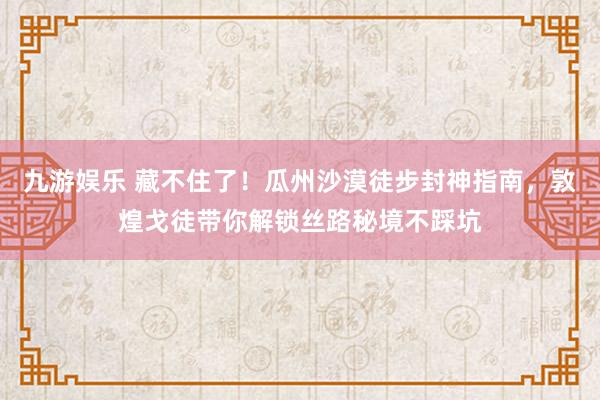 九游娱乐 藏不住了！瓜州沙漠徒步封神指南，敦煌戈徒带你解锁丝路秘境不踩坑