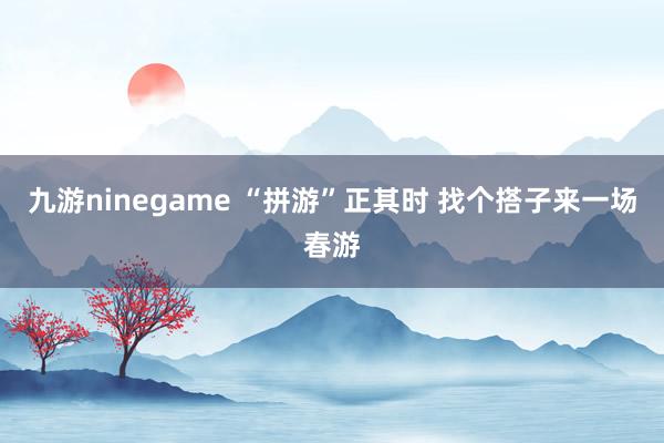 九游ninegame “拼游”正其时 找个搭子来一场春游