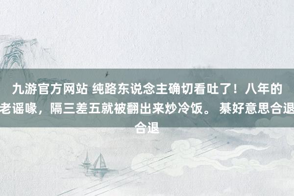 九游官方网站 纯路东说念主确切看吐了！八年的老谣喙，隔三差五就被翻出来炒冷饭。 綦好意思合退