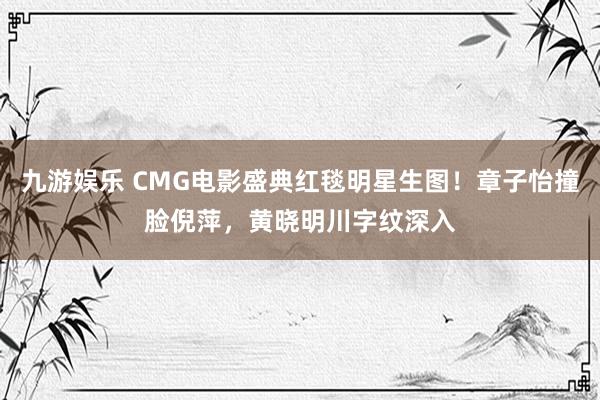 九游娱乐 CMG电影盛典红毯明星生图！章子怡撞脸倪萍，黄晓明川字纹深入