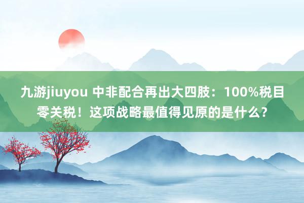 九游jiuyou 中非配合再出大四肢：100%税目零关税！这项战略最值得见原的是什么？