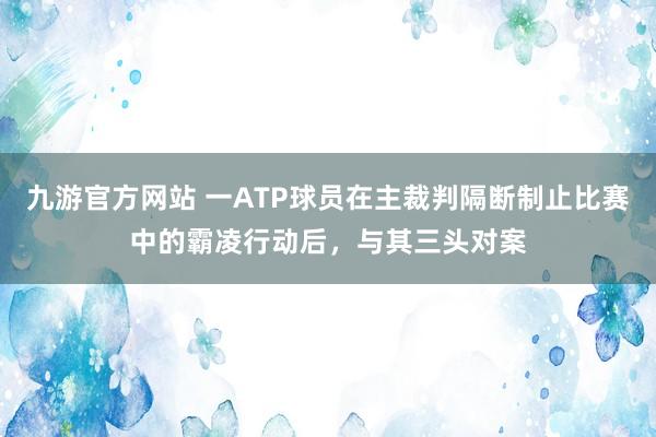 九游官方网站 一ATP球员在主裁判隔断制止比赛中的霸凌行动后，与其三头对案