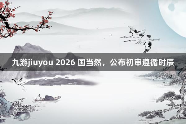 九游jiuyou 2026 国当然，公布初审遵循时辰