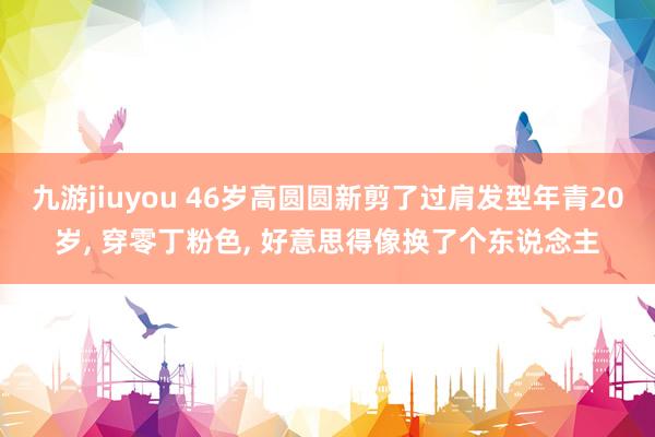 九游jiuyou 46岁高圆圆新剪了过肩发型年青20岁， 穿零丁粉色，<a href=