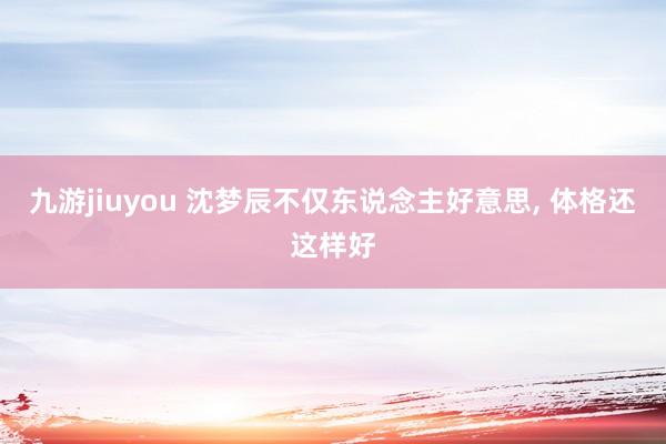 九游jiuyou 沈梦辰不仅东说念主好意思，<a href=