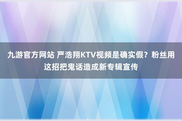 九游官方网站 严浩翔KTV视频是确实假？粉丝用这招把鬼话造成新专辑宣传