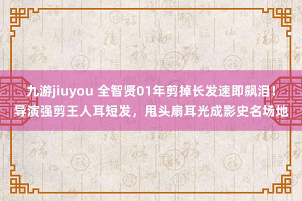 九游jiuyou 全智贤01年剪掉长发速即飙泪！导演强剪王人耳短发，甩头扇耳光成影史名场地