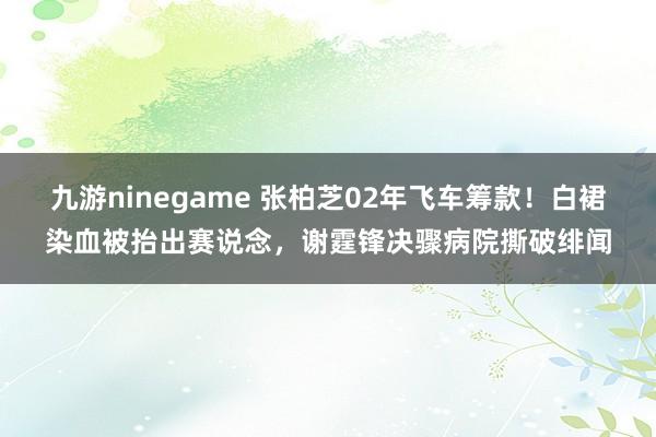 九游ninegame 张柏芝02年飞车筹款！白裙染血被抬出赛说念，谢霆锋决骤病院撕破绯闻