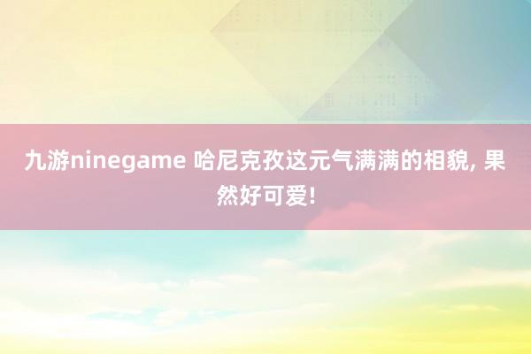 九游ninegame 哈尼克孜这元气满满的相貌， 果然好可爱!