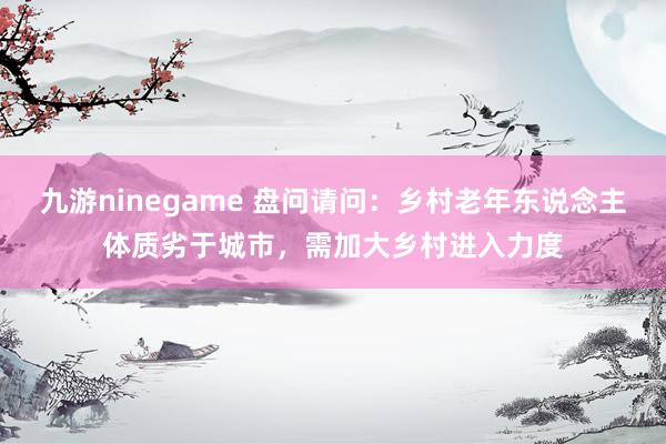 九游ninegame 盘问请问：乡村老年东说念主体质劣于城市，需加大乡村进入力度