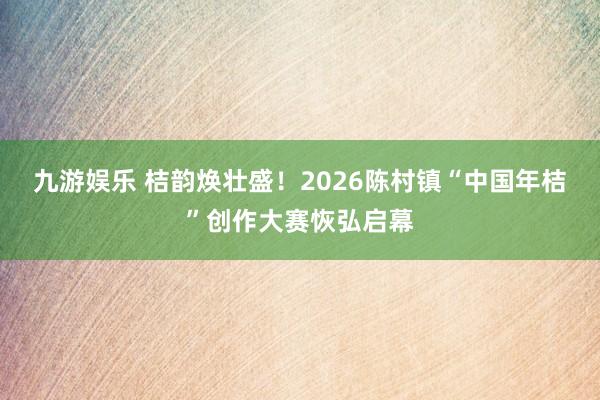 九游娱乐 桔韵焕壮盛！2026陈村镇“中国年桔”创作大赛恢弘启幕