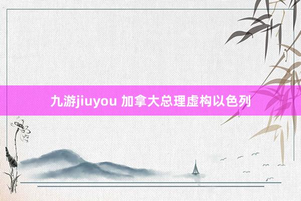 九游jiuyou 加拿大总理虚构以色列