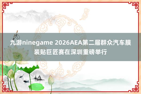 九游ninegame 2026AEA第二届群众汽车膜装贴巨匠赛在深圳重磅举行