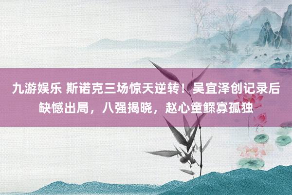 九游娱乐 斯诺克三场惊天逆转！吴宜泽创记录后缺憾出局，八强揭晓，赵心童鳏寡孤独