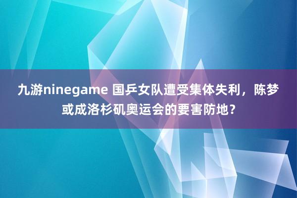 九游ninegame 国乒女队遭受集体失利，陈梦或成洛杉矶奥运会的要害防地？