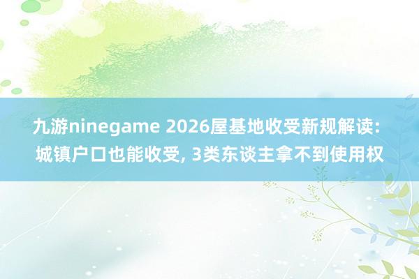 九游ninegame 2026屋基地收受新规解读: 城镇户口也能收受， 3类东谈主拿不到使用权