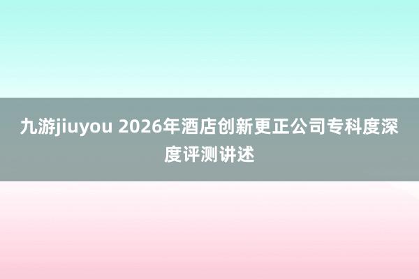 九游jiuyou 2026年酒店创新更正公司专科度深度评测讲述