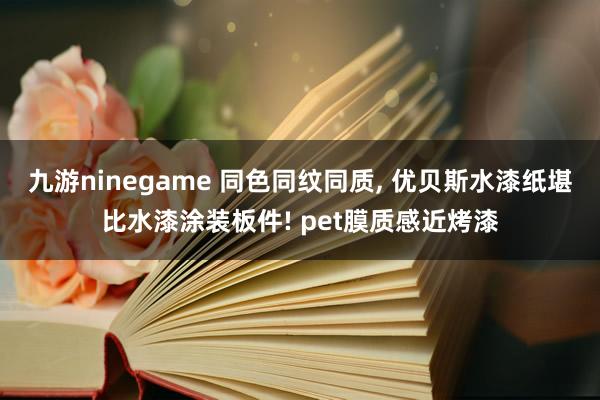 九游ninegame 同色同纹同质， 优贝斯水漆纸堪比水漆涂装板件! pet膜质感近烤漆