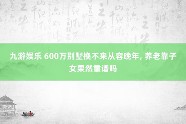 九游娱乐 600万别墅换不来从容晚年， 养老靠子女果然靠谱吗